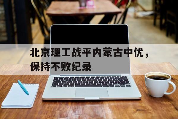 开云体育下载-关于北京理工战平内蒙古中优，保持不败纪录的信息