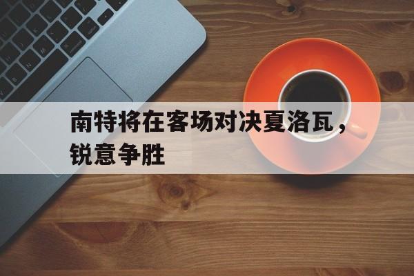 开云体育下载-南特将在客场对决夏洛瓦，锐意争胜的简单介绍