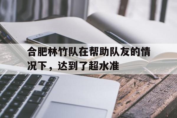 开云APP-合肥林竹队在帮助队友的情况下，达到了超水准的简单介绍